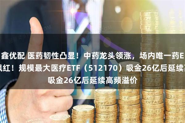 鑫优配 医药韧性凸显！中药龙头领涨，场内唯一药ETF逆市飘红！规模最大医疗ETF（512170）吸金26亿后延续高频溢价