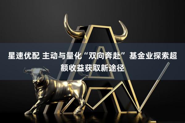 星速优配 主动与量化“双向奔赴” 基金业探索超额收益获取新途径