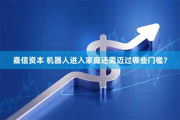 嘉信资本 机器人进入家庭还需迈过哪些门槛？