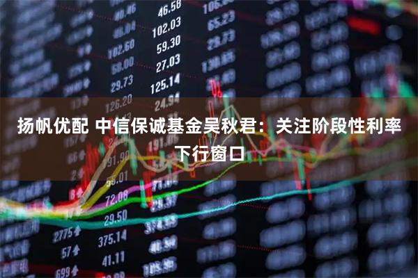 扬帆优配 中信保诚基金吴秋君：关注阶段性利率下行窗口
