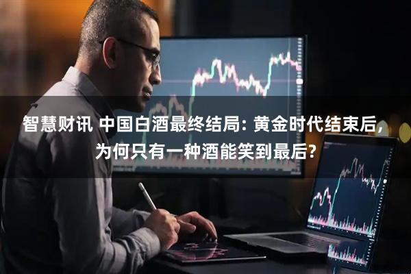智慧财讯 中国白酒最终结局: 黄金时代结束后, 为何只有一种酒能笑到最后?